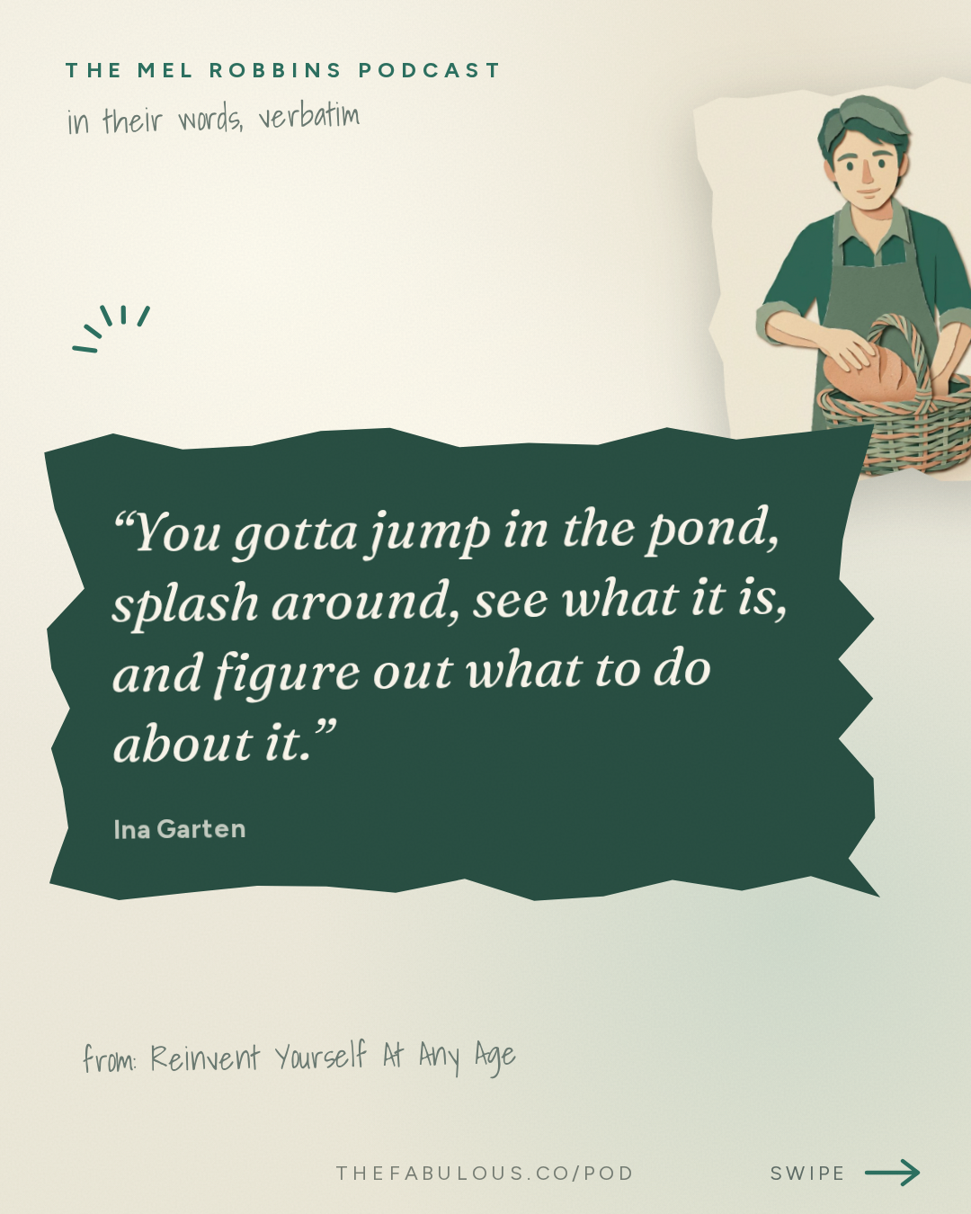 You gotta jump in the pond, splash around, see what it is, and figure out what to do about it. — The Mel Robbins Podcast: Reinvent Yourself At Any Age: Ina Garten Shares the Secret to Transforming Your Life