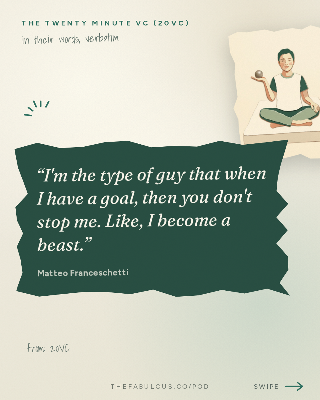I'm the type of guy that when I have a goal, then you don't stop me. Like, I become a beast. — The Twenty Minute VC (20VC): Venture Capital | Startup Funding | The Pitch: 20VC: 7 Predictions for How AI Changes the World: Labour, Engineering, Social Media, GrokBots Buying Cybercabs and more with Matteo Franceschetti, Co-Founder @ Eight Sleep