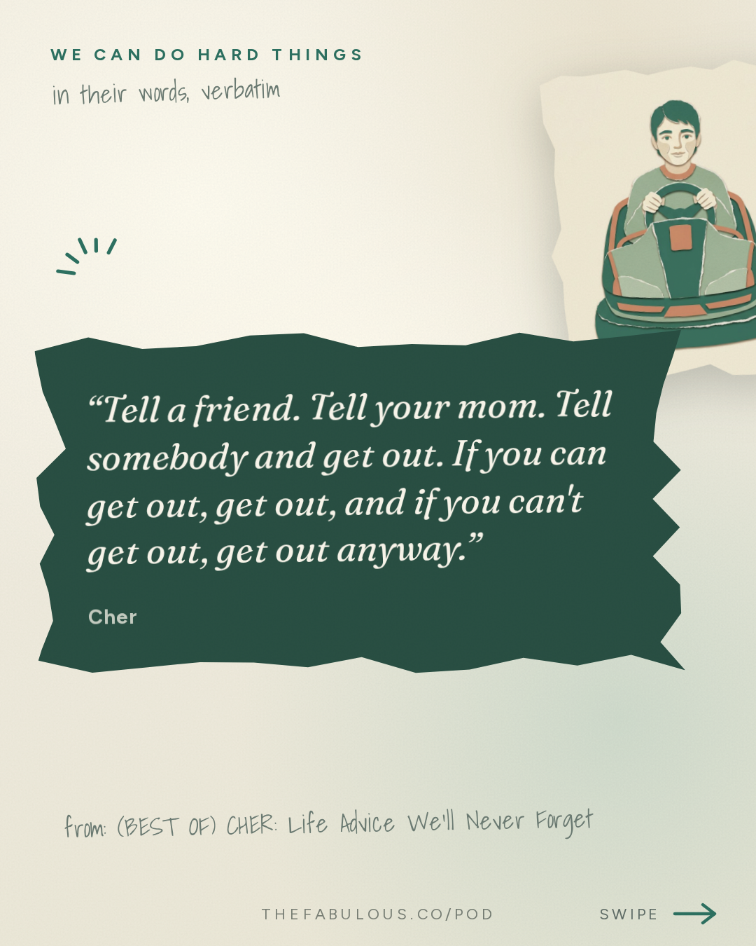 Tell a friend. Tell your mom. Tell somebody and get out. If you can get out, get out, and if you can't get out, get out anyway. — We Can Do Hard Things: (BEST OF) CHER: Life Advice We’ll Never Forget